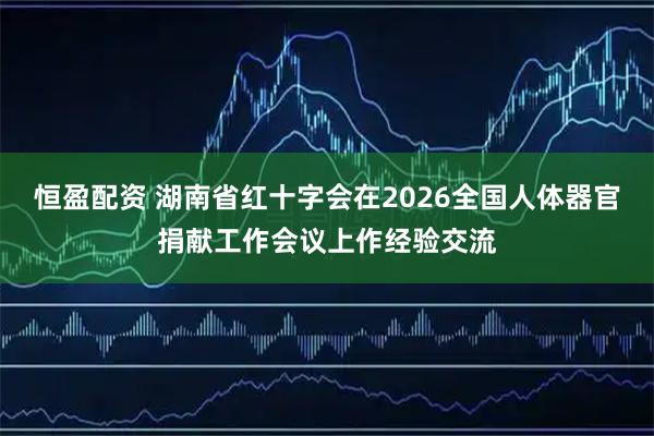 恒盈配资 湖南省红十字会在2026全国人体器官捐献工作会议上作经验交流