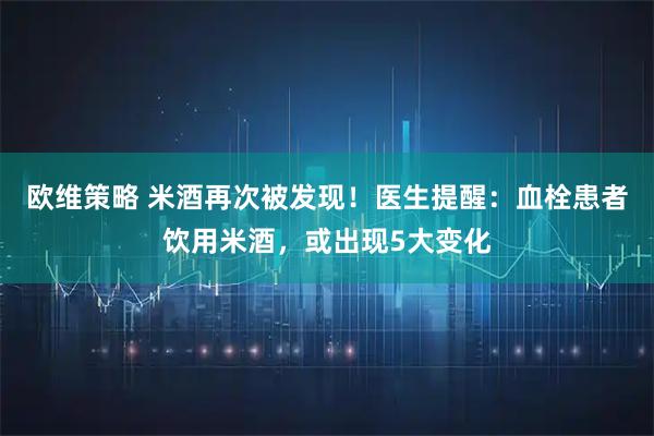 欧维策略 米酒再次被发现！医生提醒：血栓患者饮用米酒，或出现5大变化