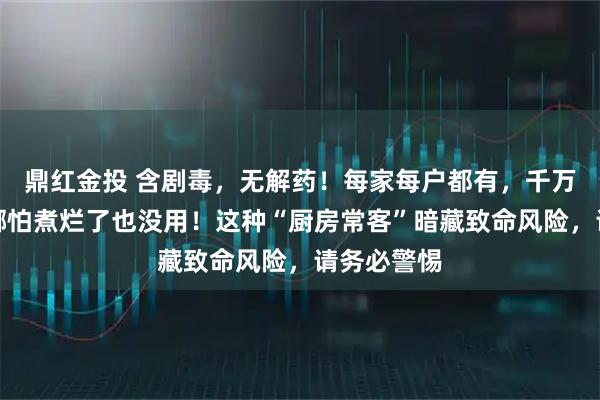 鼎红金投 含剧毒，无解药！每家每户都有，千万别乱吃，哪怕煮烂了也没用！这种“厨房常客”暗藏致命风险，请务必警惕