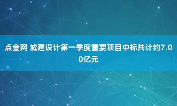点金网 城建设计第一季度重要项目中标共计约7.00亿元